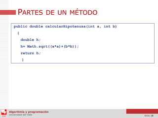 PARTES DE UN MÉTODO
public double calcularHipotenusa(int a, int b)
{
double h;
h= Math.sqrt((a*a)+(b*b));
return h;
}

Algoritmia y programación
Universidad del Valle

Slide 18

 
