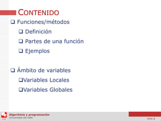CONTENIDO
 Funciones/métodos
 Definición
 Partes de una función
 Ejemplos
 Ámbito de variables
Variables Locales
Variables Globales

Algoritmia y programación
Universidad del Valle

Slide 2

 