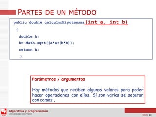 PARTES DE UN MÉTODO
public double calcularHipotenusa(int

a, int b)

{
double h;
h= Math.sqrt((a*a+(b*b));

return h;
}

Parámetros / argumentos
Hay métodos que reciben algunos valores para poder
hacer operaciones con ellos. Si son varios se separan
con comas ,
Algoritmia y programación
Universidad del Valle

Slide 23

 