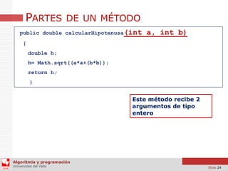 PARTES DE UN MÉTODO
public double calcularHipotenusa(int

a, int b)

{
double h;
h= Math.sqrt((a*a+(b*b));

return h;
}

Este método recibe 2
argumentos de tipo
entero

Algoritmia y programación
Universidad del Valle

Slide 24

 