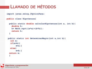 LLAMADO DE MÉTODOS
import javax.swing.JOptionPane;
public class Hipotenusa{
public static double calcularHipotenusa(int a, int b){
double h;
h= Math.sqrt((a*a)+(b*b));
return h;
}
public static int determinarMayor(int a,int b){
int m;
if(a>b){
m=a;}
else{
m=b;}
return m;
}

Algoritmia y programación
Universidad del Valle

Slide 27

 