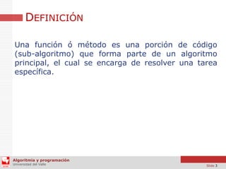 DEFINICIÓN
Una función ó método es una porción de código
(sub-algoritmo) que forma parte de un algoritmo
principal, el cual se encarga de resolver una tarea
específica.

Algoritmia y programación
Universidad del Valle

Slide 3

 