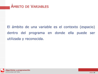 ÁMBITO DE VARIABLES

El ámbito de una variable es el contexto (espacio)
dentro del programa en donde ella puede ser
utilizada y reconocida.

Algoritmia y programación
Universidad del Valle

Slide 36

 