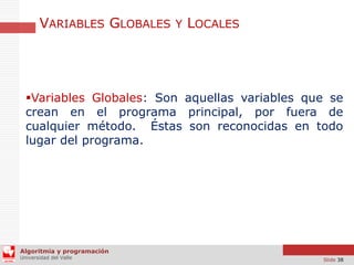 VARIABLES GLOBALES Y LOCALES

Variables Globales: Son aquellas variables que se
crean en el programa principal, por fuera de
cualquier método. Éstas son reconocidas en todo
lugar del programa.

Algoritmia y programación
Universidad del Valle

Slide 38

 