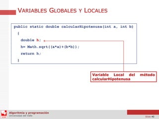 VARIABLES GLOBALES Y LOCALES
public static double calcularHipotenusa(int a, int b)
{
double h;
h= Math.sqrt((a*a)+(b*b));
return h;
}

Variable Local del
calcularHipotenusa

método

Algoritmia y programación
Universidad del Valle

Slide 40

 