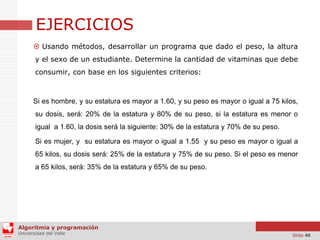 EJERCICIOS
 Usando métodos, desarrollar un programa que dado el peso, la altura
y el sexo de un estudiante. Determine la cantidad de vitaminas que debe
consumir, con base en los siguientes criterios:

Si es hombre, y su estatura es mayor a 1.60, y su peso es mayor o igual a 75 kilos,

su dosis, será: 20% de la estatura y 80% de su peso, si la estatura es menor o
igual a 1.60, la dosis será la siguiente: 30% de la estatura y 70% de su peso.
Si es mujer, y su estatura es mayor o igual a 1.55 y su peso es mayor o igual a
65 kilos, su dosis será: 25% de la estatura y 75% de su peso. Si el peso es menor

a 65 kilos, será: 35% de la estatura y 65% de su peso.

Algoritmia y programación
Universidad del Valle

Slide 46

 