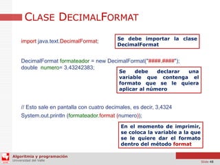 CLASE DECIMALFORMAT
import java.text.DecimalFormat;

Se debe importar la clase
DecimalFormat

DecimalFormat formateador = new DecimalFormat("####.####");
double numero= 3.43242383;

Se
debe
declarar
una
variable que contenga el
formato que se le quiera
aplicar al número

// Esto sale en pantalla con cuatro decimales, es decir, 3,4324
System.out.println (formateador.format (numero));
En el momento de imprimir,
se coloca la variable a la que
se le quiere dar el formato
dentro del método format
Algoritmia y programación
Universidad del Valle

Slide 48

 