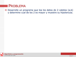 PROBLEMA
 Desarrolle un programa que lea los datos de 2 catetos (a,b)
y determine cual de los 2 es mayor y muestre su hipotenusa.

Algoritmia y programación
Universidad del Valle

Slide 7

 