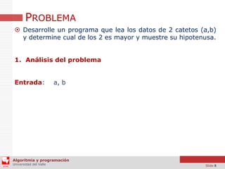 PROBLEMA
 Desarrolle un programa que lea los datos de 2 catetos (a,b)
y determine cual de los 2 es mayor y muestre su hipotenusa.
1. Análisis del problema
Entrada:

a, b

Algoritmia y programación
Universidad del Valle

Slide 8

 