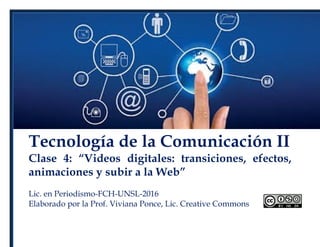Tecnología de la Comunicación II
Clase 4: “Videos digitales: transiciones, efectos,
animaciones y subir a la Web”
Lic. en Periodismo-FCH-UNSL-2016
Elaborado por la Prof. Viviana Ponce, Lic. Creative Commons
 
