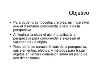 Objetivo
• Para poder crear bocetos creíbles, es imperativo
  que el diseñador comprenda la teoría de la
  perspectiva.
• Al finalizar la clase el alumno aplicará la
  perspectiva para comprender y expresar el
  volumen de un objeto.
• Recordará las características de la perspectiva,
  sus elementos, efectos, y métodos para trazar
  objetos en tercera dimensión sobre un plano de
  dos dimensiones.
 