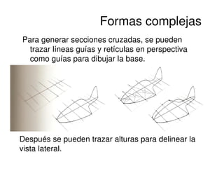 Formas complejas
Para generar secciones cruzadas, se pueden
  trazar líneas guías y retículas en perspectiva
  como guías para dibujar la base.




Después se pueden trazar alturas para delinear la
vista lateral.
 