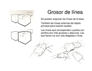Grosor de línea
Se pueden engrosar las líneas de la base.
También las líneas externas del objeto
principal para hacerlo resaltar.
Las líneas que corresponden a partes con
sombra son más gruesas u obscuras. Las
que tienen luz son más delgadas o finas.
 