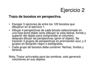 Ejercicio 2
Trazo de bocetos en perspectiva.

• Escoger 5 opciones de entre los 120 bocetos que
  dibujaron en el ejercicio 1.
• Dibujar 4 perspectivas de cada boceto seleccionado en
  una hoja bond doble carta (dibujen la vista lateral, frontal y
  superior del objeto para comprender el volumen),
  después dibujar las perspectivas (giren el objeto). Se
  trazarán 3 grupos de perspectivas en prismacolor azul, y 2
  grupos en bolígrafo negro o estilógrafos.
• Cada grupo de bocetos debe contener: flechas, fondos y
  letreros.

Nota: Trazar achurados para las sombras, esto generará
  volúmenes en sus objetos.
 