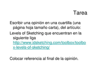 Tarea
Escribir una opinión en una cuartilla (una
  página hoja tamaño carta), del artículo:
Levels of Sketching que encuentran en la
  siguiente liga
  http://www.idsketching.com/toolbox/toolbo
  x-levels-of-sketching/

Colocar referencia al final de la opinión.
 