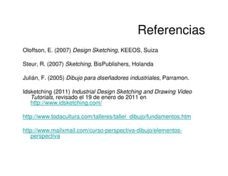 Referencias
Oloffson, E. (2007) Design Sketching, KEEOS, Suiza

Steur, R. (2007) Sketching, BisPublishers, Holanda

Julián, F. (2005) Dibujo para diseñadores industriales, Parramon.

Idsketching (2011) Industrial Design Sketching and Drawing Video
   Tutorials, revisado el 19 de enero de 2011 en
   http://www.idsketching.com/

http://www.todacultura.com/talleres/taller_dibujo/fundamentos.htm

http://www.mailxmail.com/curso-perspectiva-dibujo/elementos-
   perspectiva
 