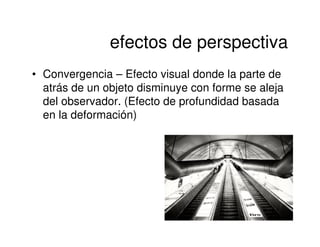 efectos de perspectiva
• Convergencia – Efecto visual donde la parte de
  atrás de un objeto disminuye con forme se aleja
  del observador. (Efecto de profundidad basada
  en la deformación)
 