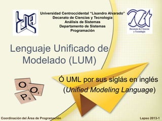 Ó UML por sus siglás en inglés
(Unified Modeling Language)
Lenguaje Unificado de
Modelado (LUM)
Universidad Centroccidental “Lisandro Alvarado”
Decanato de Ciencias y Tecnología
Análisis de Sistemas
Departamento de Sistemas
Programación
Coordinación del Área de Programación Lapso 2013-1
 