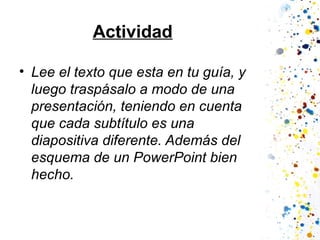 Actividad
• Lee el texto que esta en tu guía, y
luego traspásalo a modo de una
presentación, teniendo en cuenta
que cada subtítulo es una
diapositiva diferente. Además del
esquema de un PowerPoint bien
hecho.

 
