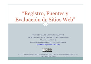 “Registro, Fuentes y
Evaluación de Sitios Web”
TECNOLOGÍA DE LA COMUNICACIÓN I
LICS. EN COMUNICACIÓN SOCIAL Y PERIODISMO
CLASE 4- AÑO 2013
ELABORADO POR PROF. VIVIANA M. PONCE
(VMPONCE@UNSL.EDU.AR)
CREATIVE COMMONS RECONOCIMIENTO-NOCOMERCIAL-COMPARTIRIGUAL 3.0
UNPORTED LICENSE
 
