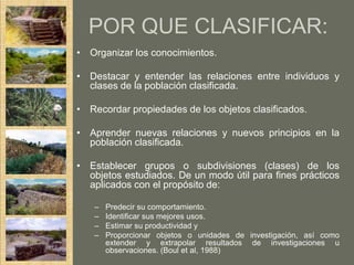 POR QUE CLASIFICAR:
• Organizar los conocimientos.

• Destacar y entender las relaciones entre individuos y
  clases de la población clasificada.

• Recordar propiedades de los objetos clasificados.

• Aprender nuevas relaciones y nuevos principios en la
  población clasificada.

• Establecer grupos o subdivisiones (clases) de los
  objetos estudiados. De un modo útil para fines prácticos
  aplicados con el propósito de:

   –   Predecir su comportamiento.
   –   Identificar sus mejores usos.
   –   Estimar su productividad y
   –   Proporcionar objetos o unidades de investigación, así como
       extender y extrapolar resultados de investigaciones u
       observaciones. (Boul et al, 1988)
 