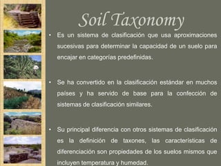 Soil Taxonomy
• Es un sistema de clasificación que usa aproximaciones
   sucesivas para determinar la capacidad de un suelo para
   encajar en categorías predefinidas.



• Se ha convertido en la clasificación estándar en muchos
   países y ha servido de base para la confección de
   sistemas de clasificación similares.



• Su principal diferencia con otros sistemas de clasificación
   es la definición de taxones, las características de
   diferenciación son propiedades de los suelos mismos que
   incluyen temperatura y humedad.
 