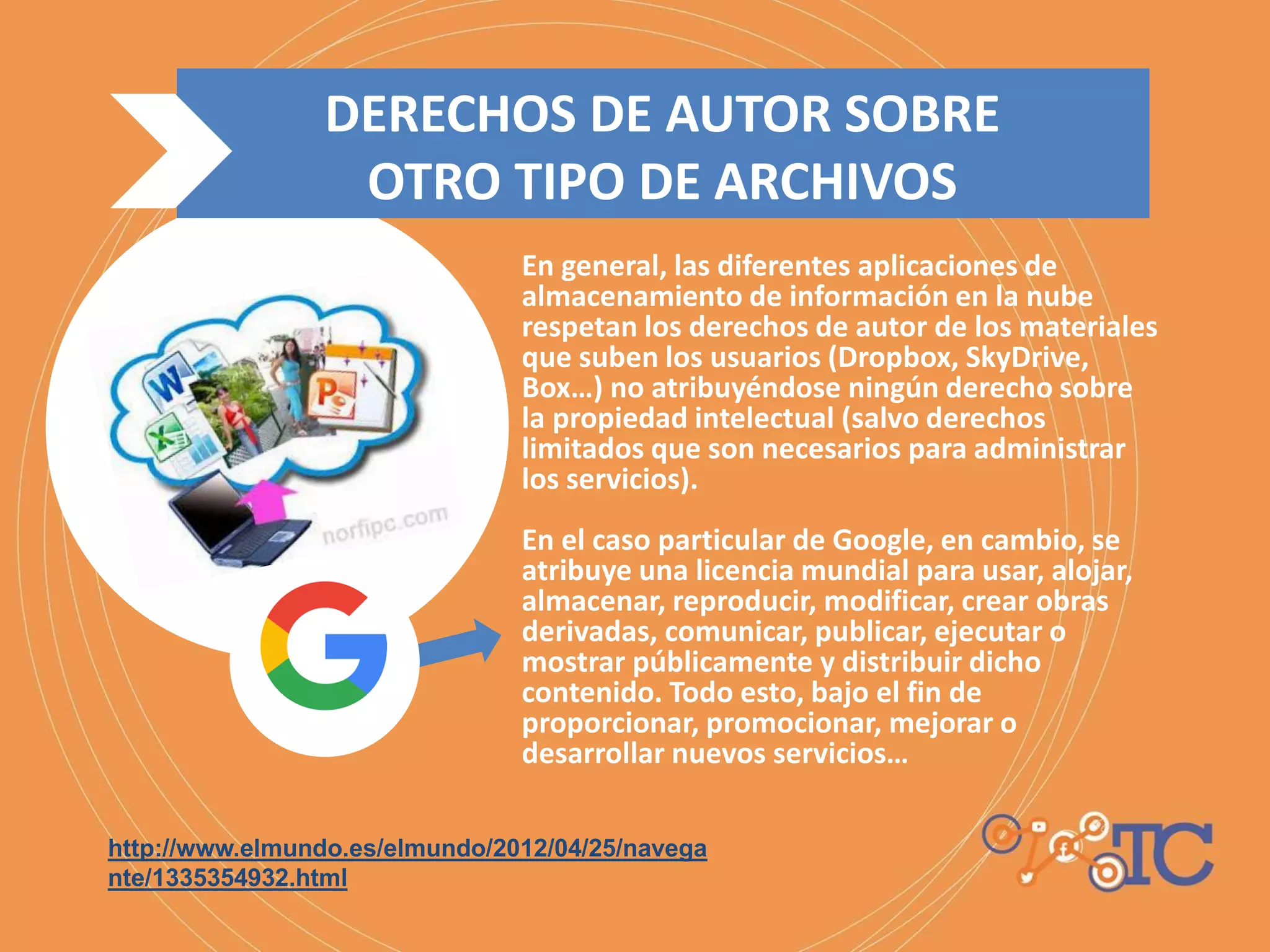 En general, las diferentes aplicaciones de
almacenamiento de información en la nube
respetan los derechos de autor de los materiales
que suben los usuarios (Dropbox, SkyDrive,
Box…) no atribuyéndose ningún derecho sobre
la propiedad intelectual (salvo derechos
limitados que son necesarios para administrar
los servicios).
En el caso particular de Google, en cambio, se
atribuye una licencia mundial para usar, alojar,
almacenar, reproducir, modificar, crear obras
derivadas, comunicar, publicar, ejecutar o
mostrar públicamente y distribuir dicho
contenido. Todo esto, bajo el fin de
proporcionar, promocionar, mejorar o
desarrollar nuevos servicios…
http://www.elmundo.es/elmundo/2012/04/25/navega
nte/1335354932.html
DERECHOS DE AUTOR SOBRE
OTRO TIPO DE ARCHIVOS
 