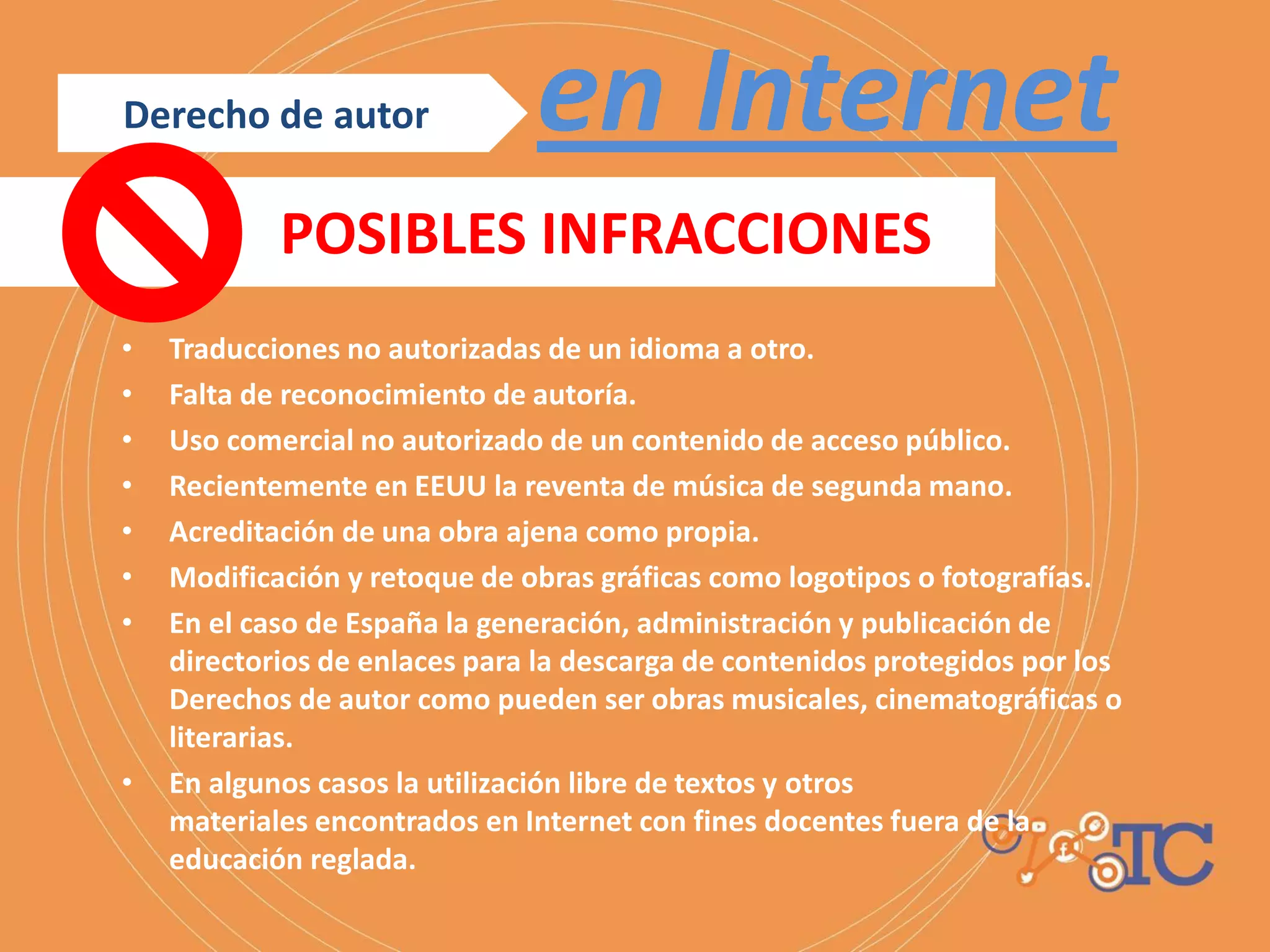 • Traducciones no autorizadas de un idioma a otro.
• Falta de reconocimiento de autoría.
• Uso comercial no autorizado de un contenido de acceso público.
• Recientemente en EEUU la reventa de música de segunda mano.
• Acreditación de una obra ajena como propia.
• Modificación y retoque de obras gráficas como logotipos o fotografías.
• En el caso de España la generación, administración y publicación de
directorios de enlaces para la descarga de contenidos protegidos por los
Derechos de autor como pueden ser obras musicales, cinematográficas o
literarias.
• En algunos casos la utilización libre de textos y otros
materiales encontrados en Internet con fines docentes fuera de la
educación reglada.
en InternetDerecho de autor
POSIBLES INFRACCIONES
 