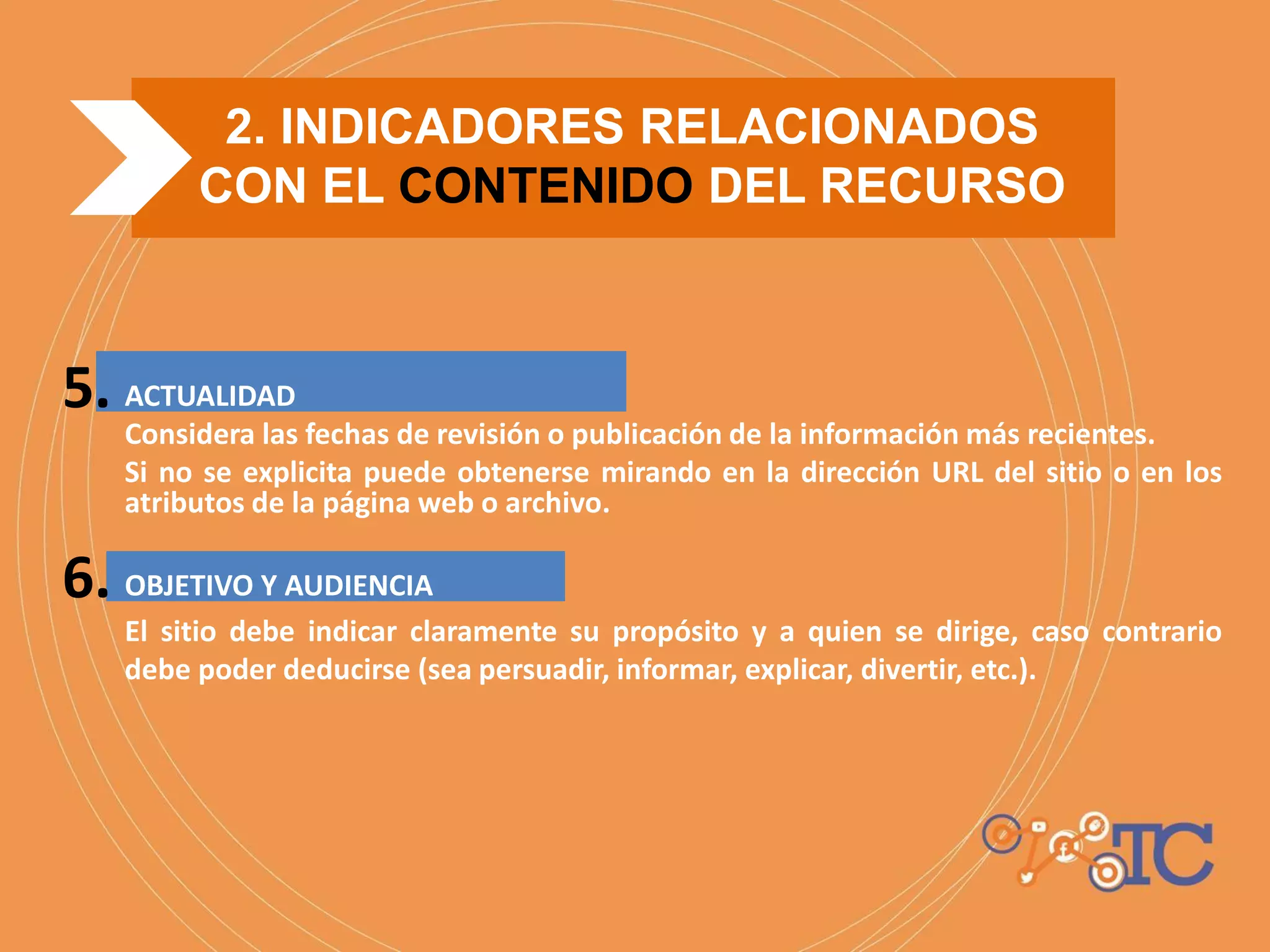 2. INDICADORES RELACIONADOS
CON EL CONTENIDO DEL RECURSO
5.
6.
ACTUALIDAD
Considera las fechas de revisión o publicación de la información más recientes.
Si no se explicita puede obtenerse mirando en la dirección URL del sitio o en los
atributos de la página web o archivo.
OBJETIVO Y AUDIENCIA
El sitio debe indicar claramente su propósito y a quien se dirige, caso contrario
debe poder deducirse (sea persuadir, informar, explicar, divertir, etc.).
 