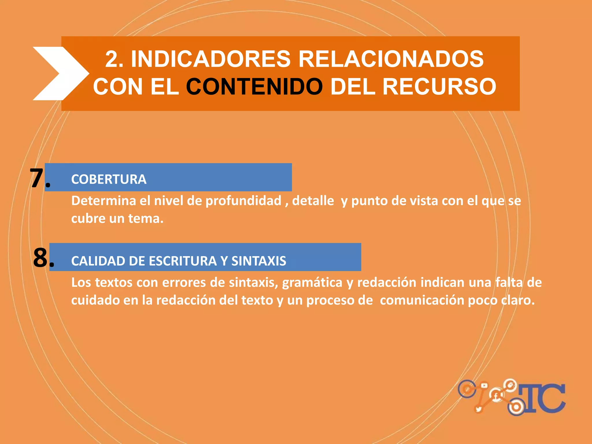 COBERTURA
Determina el nivel de profundidad , detalle y punto de vista con el que se
cubre un tema.
CALIDAD DE ESCRITURA Y SINTAXIS
Los textos con errores de sintaxis, gramática y redacción indican una falta de
cuidado en la redacción del texto y un proceso de comunicación poco claro.
2. INDICADORES RELACIONADOS
CON EL CONTENIDO DEL RECURSO
7.
8.
 
