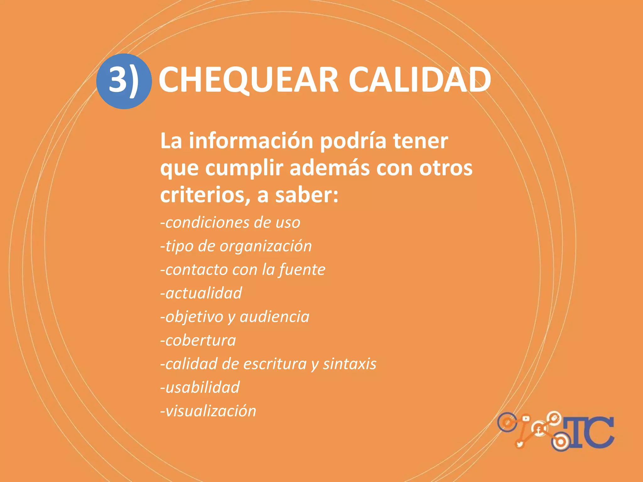 La información podría tener
que cumplir además con otros
criterios, a saber:
-condiciones de uso
-tipo de organización
-contacto con la fuente
-actualidad
-objetivo y audiencia
-cobertura
-calidad de escritura y sintaxis
-usabilidad
-visualización
3) CHEQUEAR CALIDAD
 