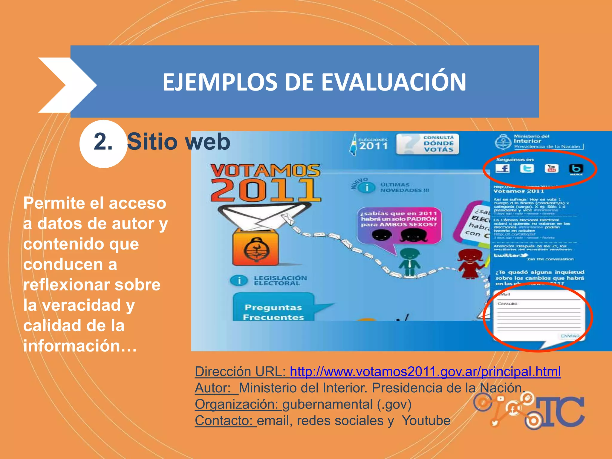 Dirección URL: http://www.votamos2011.gov.ar/principal.html
Autor: Ministerio del Interior. Presidencia de la Nación.
Organización: gubernamental (.gov)
Contacto: email, redes sociales y Youtube
Permite el acceso
a datos de autor y
contenido que
conducen a
reflexionar sobre
la veracidad y
calidad de la
información…
EJEMPLOS DE EVALUACIÓN
2. Sitio web
 