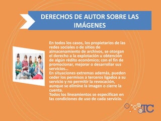 DERECHOS DE AUTOR SOBRE LAS
IMÁGENES
En todos los casos, los propietarios de las
redes sociales o de sitios de
almacenamiento de archivos, se otorgan
el derecho a la explotación u obtención
de algún rédito económico; con el fin de
promocionar, mejorar o desarrollar sus
servicios…
En situaciones extremas además, pueden
ceder los permisos a terceros ligados a su
servicio y no permitir la revocación,
aunque se elimine la imagen o cierre la
cuenta.
Todos los lineamientos se especifican en
las condiciones de uso de cada servicio.
 