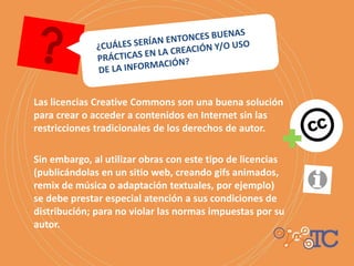 Las licencias Creative Commons son una buena solución
para crear o acceder a contenidos en Internet sin las
restricciones tradicionales de los derechos de autor.
Sin embargo, al utilizar obras con este tipo de licencias
(publicándolas en un sitio web, creando gifs animados,
remix de música o adaptación textuales, por ejemplo)
se debe prestar especial atención a sus condiciones de
distribución; para no violar las normas impuestas por su
autor.
 