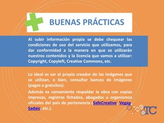 Al subir información propia se debe chequear las
condiciones de uso del servicio que utilizamos, para
dar conformidad a la manera en que se utilizarán
nuestros contenidos y la licencia que vamos a utilizar:
Copyright, Copyleft, Creative Commons, etc.
Lo ideal es ser el propio creador de las imágenes que
se utilizan, o bien, consultar bancos de imágenes
(pagos o gratuitos).
Además es conveniente respaldar la obra con copias
impresas, registros fichados, abogados u organismos
oficiales del país de pertenencia (SafeCreative, Vegap,
Sadaic, etc.).
 