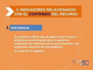 PERTINENCIA
Es el primer criterio que se aplica y por el cual se
selecciona la información para su posterior
evaluación (se relaciona con lo que buscamos y las
preguntas concretas de investigación).
Su carácter es subjetivo.
1.
2. INDICADORES RELACIONADOS
CON EL CONTENIDO DEL RECURSO
 