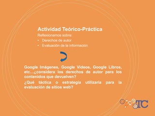 Actividad Teórico-Práctica
Reflexionamos sobre:
• Derechos de autor
• Evaluación de la información
Google Imágenes, Google Videos, Google Libros,
etc…¿considera los derechos de autor para los
contenidos que devuelven?
¿Qué táctica o estrategia utilizaría para la
evaluación de sitios web?
 