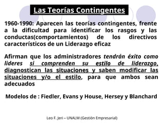 Las Teorías Contingentes
Modelos de : Fiedler, Evans y House, Hersey y Blanchard
1960-1990: Aparecen las teorías contingentes, frente
a la dificultad para identificar los rasgos y las
conductas(comportamientos) de los directivos
característicos de un Liderazgo eficaz
Afirman que los administradores tendrán éxito como
lideres si comprenden su estilo
estilo de liderazgo,
diagnostican las situaciones
situaciones y saben modificar las
situaciones y/o el estilo, para que ambos sean
adecuados
Leo F. Jeri – UNALM (Gestión Empresarial)
 
