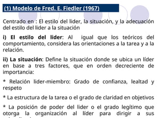 Centrado en : El estilo del lider, la situación, y la adecuación
del estilo del lider a la situación
i) El estilo del lider: Al igual que los teóricos del
comportamiento, considera las orientaciones a la tarea y a la
relación.
ii) La situación: Define la situación donde se ubica un líder
en base a tres factores, que en orden decreciente de
importancia:
* Relación lider-miembro: Grado de confianza, lealtad y
respeto
* La estructura de la tarea o el grado de claridad en objetivos
* La posición de poder del lider o el grado legítimo que
otorga la organización al líder para dirigir a sus
(1) Modelo de Fred. E. Fiedler (1967)
 