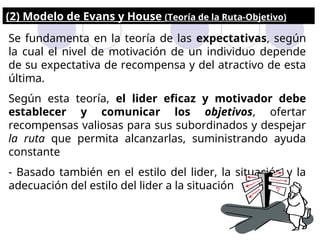 (2) Modelo de Evans y House (Teoría de la Ruta-Objetivo)
Se fundamenta en la teoría de las expectativas, según
la cual el nivel de motivación de un individuo depende
de su expectativa de recompensa y del atractivo de esta
última.
Según esta teoría, el lider eficaz y motivador debe
establecer y comunicar los objetivos, ofertar
recompensas valiosas para sus subordinados y despejar
la ruta que permita alcanzarlas, suministrando ayuda
constante
- Basado también en el estilo del lider, la situación y la
adecuación del estilo del lider a la situación
 