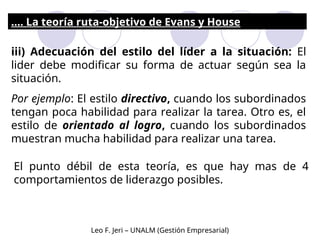 iii) Adecuación del estilo del líder a la situación: El
lider debe modificar su forma de actuar según sea la
situación.
Por ejemplo: El estilo directivo, cuando los subordinados
tengan poca habilidad para realizar la tarea. Otro es, el
estilo de orientado al logro, cuando los subordinados
muestran mucha habilidad para realizar una tarea.
.... La teoría ruta-objetivo de Evans y House
El punto débil de esta teoría, es que hay mas de 4
comportamientos de liderazgo posibles.
Leo F. Jeri – UNALM (Gestión Empresarial)
 