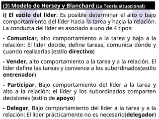 (3) Modelo de Hersey y Blanchard (La Teoría situacional)
i) El estilo del lider: Es posible determinar el alto o bajo
comportamiento del líder hacia la tarea y hacia la relación.
La conducta del líder es asociado a uno de 4 tipos:
- Comunicar, alto comportamiento a la tarea y bajo a la
relación: El lider decide, define tareas, comunica dónde y
cuando realizarlas (estilo directivo)
- Vender, alto comportamiento a la tarea y a la relación. El
lider define las tareas y convence a los subordinados(estilo
entrenador)
- Participar, Bajo comportamiento del líder a la tarea y
alto a la relación; el líder y los subordinados comparten
decisiones (estilo de apoyo)
- Delegar, Bajo comportamiento del lider a la tarea y a la
relación: El líder prácticamente no es necesario(delegador)
 
