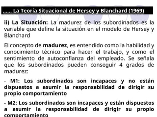 ii) La Situación: La madurez de los subordinados es la
variable que define la situación en el modelo de Hersey y
Blanchard
El concepto de madurez, es entendido como la habilidad y
conocimiento técnico para hacer el trabajo, y como el
sentimiento de autoconfianza del empleado. Se señala
que los subordinados pueden conseguir 4 grados de
madurez:
- M1: Los subordinados son incapaces y no están
dispuestos a asumir la responsabilidad de dirigir su
propio comportamiento
- M2: Los subordinados son incapaces y están dispuestos
a asumir la responsabilidad de dirigir su propio
...... La Teoría Situacional de Hersey y Blanchard (1969)
 