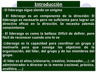 - El liderazgo sigue siendo un enigma
- El liderazgo es un componente de la dirección: El
liderazgo es necesario pero no suficiente para lograr un
directivo eficaz en la dirección. Se necesita además
conocimiento
- El liderazgo es como la belleza: Difícil de definir, pero
fácil de reconocer cuando uno lo ve
-Liderazgo es la capacidad para coordinar un grupo y
motivarle para que consiga los objetivos de la
organización, del líder, del grupo y de los miembros del
grupo.
-El lider es el alma (visionario, creativo, innovador,....) ; el
administrador o director es la mente (racional, práctico,
analítico, ....)
Introducción
 