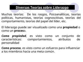 Diversas Teorías sobre Liderazgo
Muchas teorías: De los rasgos, Psicoanalíticas, teorías
políticas, humanistas, teorías cognoscitivas, teorías del
comportamiento, teorías del papel del líder, etc.
El liderazgo puede ser visualizado como una propiedad o
como un proceso.
Como propiedad, es visto como un conjunto de
características: comportamientos, atributos de
personalidad
Como proceso, es visto como un esfuerzo para influenciar
a los miembros hacia una meta común.
 