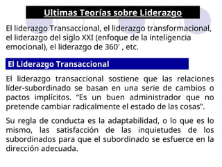 Ultimas Teorías sobre Liderazgo
El liderazgo Transaccional, el liderazgo transformacional,
el liderazgo del siglo XXI (enfoque de la inteligencia
emocional), el liderazgo de 360º
, etc.
El liderazgo transaccional sostiene que las relaciones
líder-subordinado se basan en una serie de cambios o
pactos implícitos. “Es un buen administrador que no
pretende cambiar radicalmente el estado de las cosas”.
Su regla de conducta es la adaptabilidad, o lo que es lo
mismo, las satisfacción de las inquietudes de los
subordinados para que el subordinado se esfuerce en la
dirección adecuada.
El Liderazgo Transaccional
 