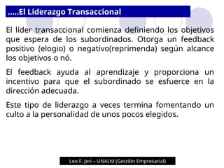 El líder transaccional comienza definiendo los objetivos
que espera de los subordinados. Otorga un feedback
positivo (elogio) o negativo(reprimenda) según alcance
los objetivos o nó.
El feedback ayuda al aprendizaje y proporciona un
incentivo para que el subordinado se esfuerce en la
dirección adecuada.
Este tipo de liderazgo a veces termina fomentando un
culto a la personalidad de unos pocos elegidos.
.....El Liderazgo Transaccional
Leo F. Jeri – UNALM (Gestión Empresarial)
Leo F. Jeri – UNALM (Gestión Empresarial)
 