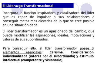 El Liderazgo Transformacional
Incorpora la función inspiradora y catalizadora del líder
que es capaz de impulsar a sus colaboradores a
conseguir metas mas elevadas de lo que se cree posible
en una situación dada.
El líder transformador es un apasionado del cambio, que
puede modificar las aspiraciones, ideales, motivaciones y
valores de sus subordinados.
Para conseguir ello, el líder transformador posee 3
elementos esenciales: Carisma, Consideración
individualizada (interés por el subordinado) y estímulo
intelectual (competente y visionario).
 