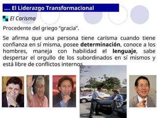 .... El Liderazgo Transformacional
El Carisma
Procedente del griego “gracia”.
Se afirma que una persona tiene carisma cuando tiene
confianza en sí misma, posee determinación, conoce a los
hombres, maneja con habilidad el lenguaje, sabe
despertar el orgullo de los subordinados en sí mismos y
está libre de conflictos internos.
 