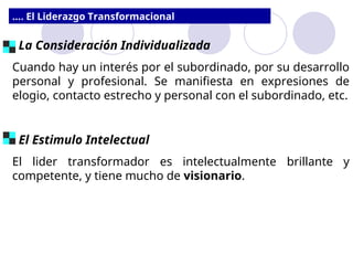 .... El Liderazgo Transformacional
La Consideración Individualizada
Cuando hay un interés por el subordinado, por su desarrollo
personal y profesional. Se manifiesta en expresiones de
elogio, contacto estrecho y personal con el subordinado, etc.
El Estimulo Intelectual
El lider transformador es intelectualmente brillante y
competente, y tiene mucho de visionario.
 